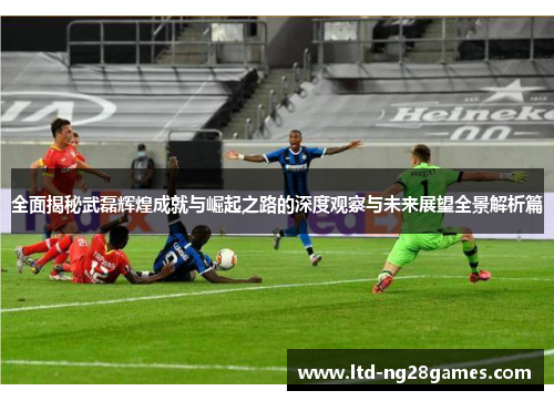 全面揭秘武磊辉煌成就与崛起之路的深度观察与未来展望全景解析篇
