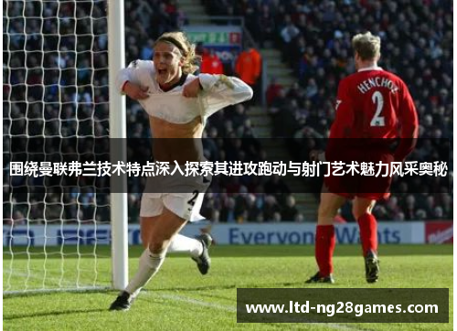 围绕曼联弗兰技术特点深入探索其进攻跑动与射门艺术魅力风采奥秘 围绕曼联弗兰技术特点深入探索其进攻跑动与射门艺术魅力风采奥秘