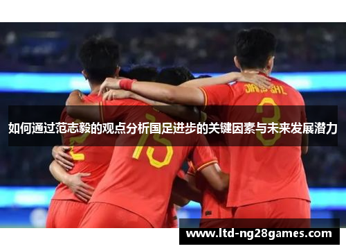 如何通过范志毅的观点分析国足进步的关键因素与未来发展潜力