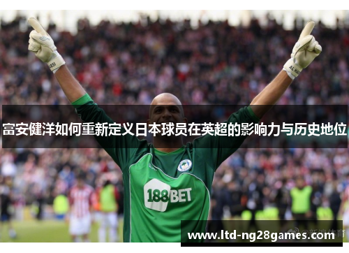 富安健洋如何重新定义日本球员在英超的影响力与历史地位