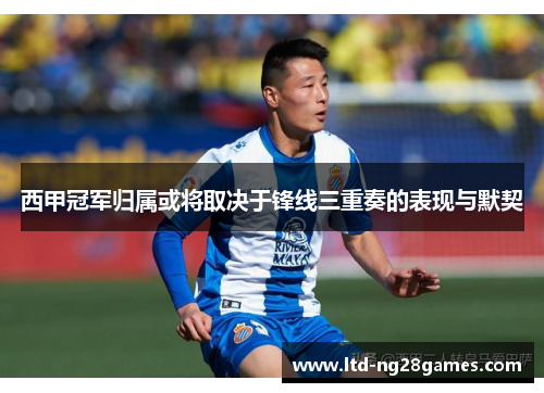 西甲冠军归属或将取决于锋线三重奏的表现与默契